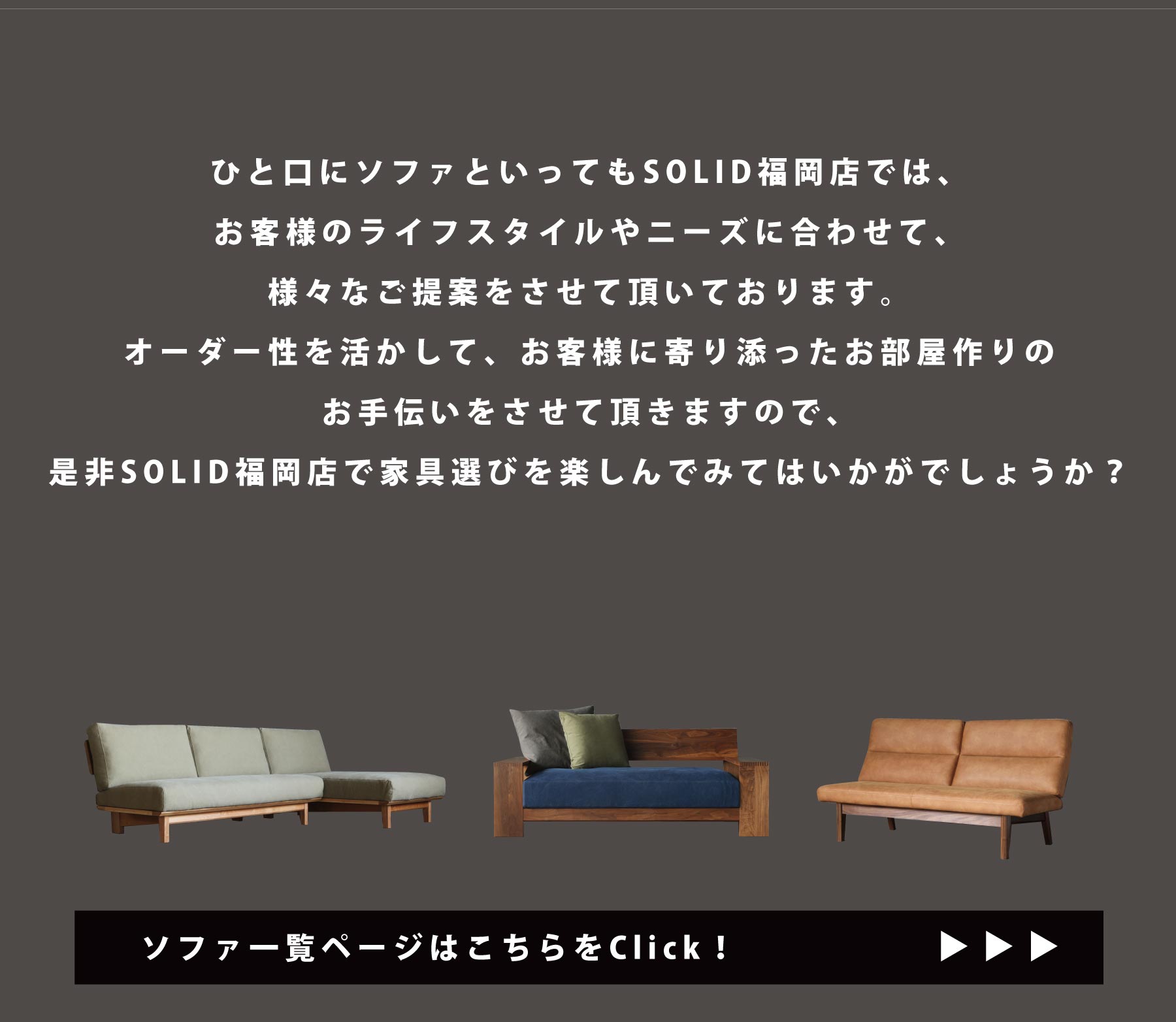 ひと口にソファといってもSOLID福岡店では、お客様のライフスタイルやニーズに合わせて、様々なご提案をさせて頂いております。